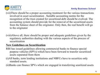 (vii)There should be a proper accounting treatment for the various transactions involved in asset securitization . Suitable accounting norms for the recognition of the trust created for securitized debt should be evolved. The accounting system should provide for the removal of the securitized assets from the balance sheet of the originator. Only then, the real benefit will go to the originator (viii)Above all, there should be proper and adequate guidelines given by the regulatory authorities dealing with the various aspects of the process of securitization New Guidelines on Securitization RBI has issued guidelines allowing commercial banks to finance special purpose vehicles (SPVs) which have been forward to transfer securitized assets separated from them (i)All banks, term lending institutions and NBFCs have to securitize only standard assets. (ii)Banks can finance SPVs which are engaged in transferring seuritized assets 
