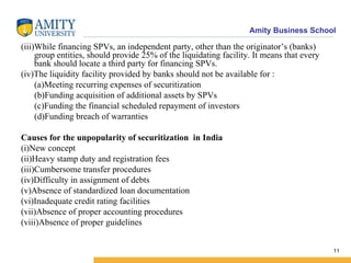 (iii)While financing SPVs, an independent party, other than the originator’s (banks) group entities, should provide 25% of the liquidating facility. It means that every bank should locate a third party for financing SPVs. (iv)The liquidity facility provided by banks should not be available for : (a)Meeting recurring expenses of securitization (b)Funding acquisition of additional assets by SPVs (c)Funding the financial scheduled repayment of investors (d)Funding breach of warranties Causes for the unpopularity of securitization  in India (i)New concept (ii)Heavy stamp duty and registration fees (iii)Cumbersome transfer procedures (iv)Difficulty in assignment of debts (v)Absence of standardized loan documentation (vi)Inadequate credit rating facilities (vii)Absence of proper accounting procedures (viii)Absence of proper guidelines 