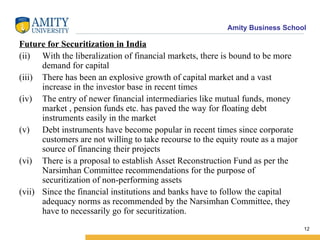 Future for Securitization in India With the liberalization of financial markets, there is bound to be more demand for capital There has been an explosive growth of capital market and a vast increase in the investor base in recent times The entry of newer financial intermediaries like mutual funds, money market , pension funds etc. has paved the way for floating debt instruments easily in the market Debt instruments have become popular in recent times since corporate customers are not willing to take recourse to the equity route as a major source of financing their projects  There is a proposal to establish Asset Reconstruction Fund as per the Narsimhan Committee recommendations for the purpose of securitization of non-performing assets Since the financial institutions and banks have to follow the capital adequacy norms as recommended by the Narsimhan Committee, they have to necessarily go for securitization. 