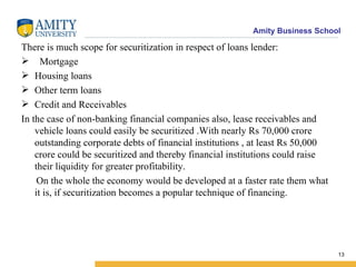 There is much scope for securitization in respect of loans lender: Mortgage Housing loans Other term loans Credit and Receivables In the case of non-banking financial companies also, lease receivables and vehicle loans could easily be securitized .With nearly Rs 70,000 crore outstanding corporate debts of financial institutions , at least Rs 50,000 crore could be securitized and thereby financial institutions could raise their liquidity for greater profitability. On the whole the economy would be developed at a faster rate them what it is, if securitization becomes a popular technique of financing. 