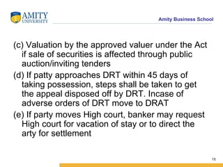 (c) Valuation by the approved valuer under the Act if sale of securities is affected through public auction/inviting tenders (d) If patty approaches DRT within 45 days of taking possession, steps shall be taken to get the appeal disposed off by DRT. Incase of adverse orders of DRT move to DRAT (e) If party moves High court, banker may request High court for vacation of stay or to direct the arty for settlement 