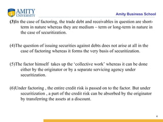(3) In the case of factoring, the trade debt and receivables in question are short-term in nature whereas they are medium – term or long-term in nature in the case of securitization. (4)The question of issuing securities against debts does not arise at all in the case of factoring whereas it forms the very basis of securitization. (5)The factor himself  takes up the ‘collective work’ whereas it can be done either by the originator or by a separate servicing agency under securitization. (6)Under factoring , the entire credit risk is passed on to the factor. But under securitization , a part of the credit risk can be absorbed by the originator by transferring the assets at a discount. 