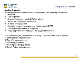 Modus Operandi For the operational mechanics of securitization , the following parties are required: The originator A special purpose vehicle(SPV) or a trust A merchant or investment banker A credit rating Agency A servicing agent- receiving and paying agent (RPA) The original borrowers or obligators The prospective investors , i.e. the buyers of securities The various stages involved in the working of securitization are as follows: (1)Identification stage/process (2)Transfer stage/process (3)Issue stage/process (4)Redemption stage/process (5)Credit Rating stage/process 