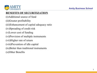 BENEFITS OF SECURITIZATION (i)Additional source of fund (ii)Greater profitability (iii)Enhancement of capital adequacy ratio (iv)Spreading of credit risk (v)Lower cost of funding (vi)Provision of multiple instruments (vii)Higher rate of return (viii)Prevention of idle capital (ix)Better than traditional instruments (x)Other Benefits 