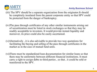 (iii) The SPV should be a separate organization from the originator.It should be completely insulated from the parent corporate entity so that SPV could be protected from the danger of bankruptcy. (iv)The pass through certificates of any other similar instruments arising out of securitization must be listed in stock exchanges so that they may be readily acceptable to investors. It would provide instant liquidity and moreover, its price could also be easily ascertained. (v)Alternatively , it is also advisable to provide two way quotations for facilitating the buying and selling of the pass through certificates in the market as in the case of mutual fund units. (vi)There must be standardized loan documentation for similar loans so that there may be uniformity between different financial institutions. It must carry a right to assign debts to third parties , so that , it could be sold or transferred to the SPV.  