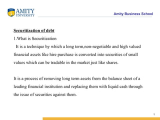 Securitization of debt 1.What is Securitization   It is a technique by which a long term,non-negotiable and high valued financial assets like hire purchase is converted into securities of small values which can be tradable in the market just like shares. It is a process of removing long term assets from the balance sheet of a leading financial institution and replacing them with liquid cash through the issue of securities against them. 
