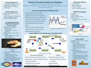 Load
Generator
(Gen1)
ESM
(Battery)
ESM
(Capacitor)
Cable
Circuit Breaker
Location
Switch Board (SWBD)
Electrical System Architecture Modeling
Authors: Adam Tucker and Tristan Scott, Code 326
Mentors: David Woodward, Code 326, Nathan Spivey and Dan Santosusso, Code 322
Shawn Plesnick, Code 323
Project Objective
• Looking into the benefits of shared
energy storage in a Medium
Voltage Direct Current (MVDC)
Zonal Design
Project Approach
• Perform literature search of past
ESM studies
• Assist in creating MATLAB/Simulink
model representative of a FSC
electrical distribution system
Literature Search
• Ship Integration
• Electrical Integration
• ESM Technologies
• Lessons Learned Spreadsheet
Energy Storage Module (ESM) Benefits
Distribution A: Approved for public release; distribution unlimited.
• Generators are not able to handle
repetitive transients of high magnitude
• ESM profile can source the spikes of the
load profile that the generator is unable to
support (Load Leveling, Peak Shaving)
• Aids Uninterruptible Power Systems
(UPS)
• Potential to reduce electrical/mission
systems total size, weight, and cost
• Single Generator Operations
Basic MVDC Zonal Architecture Simulink Model
Evolving Electrical
Distribution Systems
Past and Present
• Many individual loads with a
predictable power profile
•Low variance
•Smaller load size relative to
generation
• Energy Storage required only for a
few loads
•Uninterruptable Power Supply
(UPS) functions
•Power storage locally
Future
• Need for energy storage continues
to increase
•Electromagnetic Rail Gun
(EMRG), Radars and Lasers
•Transient pulse loads
• Increasing Energy Storage Modules
(ESM) into the distributed system
could prove cost effective
ESM Technologies
• Flywheels
•Capacitor Banks
•Propulsion Inertia Storage
•Battery Systems
• Lithium Ion, Lithium Iron Phosphate,
Lead Acid
Lead acid cells weigh
3x more than an
equivalent lithium
iron phosphate.
Future Work
•Emphasize literature search on ESM
equipment ratings
• Power, Energy,
Charge/Discharge Rate, Size
• Ratings will be used in the
Simulink model to be more
representative of an electrical
system
•Upcoming Challenges
• Incorporating propulsion and rotor
Inertia Energy Storage into the
model
• Incorporating the ability for ESM’s
to handle negative power demand
• Incorporating multiple loads,
generators, ESM’s, and efficiency
Load Leveling with High Pulse Profile
User Defined Parameters
• Electrical Architecture & Plant Alignment
• ESM capacity, location and electrical ratings
• Load profile definition
• Generator Power Ramp Rate
• Ship speed constraints
Outcome
• Equipment sizing and ratings
• Switchboards, loads, generator
and ESM’s
• Design feasibility
• ESM state of charge
Electromagnetic Railgun Testing
Battery Technology Comparison Chart
Example of Simulink Model
• Generator Load
Profile
• ESM Load Profile
• High Pulse Profile
 