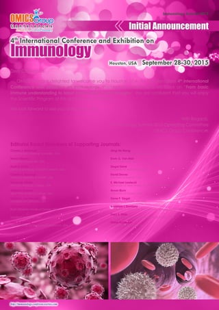 http://immunology.conferenceseries.com 
Immunology Summit-2015 
Dear Colleagues, 
OMICS Group is delighted to welcome you to Houston, USA for the prestigious 4th International 
Conference and Exhibition on Immunology. Immunology Summit-2015 will focus on “From basic 
immune understanding to latest immunology breakthroughs”. We are confident that you will enjoy 
the Scientific Program of this upcoming Conference. 
We look forward to see you at Houston, USA. 
With Regards, 
Immunology Summit-2015 Operating Committee 
OMICS Group Conferences 
Editorial Board Members of Supporting Journals: 
Charles J. Malemud 
Case Western Reserve University, USA 
Haval Shirwan 
University of Louisville, USA 
Mark S. Kindy 
Medical University of South Carolina, USA 
Charles E. Egwuagu 
National Institutes of Health, USA 
Fernando Villalta 
Meharry Medical College, USA 
Wilbert S Aronow 
New York Medical College, USA 
Matthias. von Herrath 
University of California, USA 
Kalipada Pahan 
Rush University Medical Center, USA 
David Drover 
Stanford University, USA 
Kota V. Ramana 
The University of Texas Medical Branch, USA 
Qing-He Meng 
University of Saskatchewan, Canada 
Erwin G. Van Meir 
Emory University, USA 
Siegal Gene 
University of Alabama, USA 
David Drover 
Stanford University, USA 
E. Michael Lewiecki 
University of New Mexico School of Medicine, USA 
Arnon Blum 
University of Miami, USA 
Gene P. Siegal 
University of Alabama, USA 
Bronislaw L Slomiany 
University of Medicine and Dentistry of New Jersey, USA 
Gary S. Stein 
University of Massachusetts Medical School, USA 
Diana Anderson 
University of Bradford, UK 
Initial Announcement 
Immunology 
Houston, USA September 28-30, 2015 
4th International Conference and Exhibition on 
 