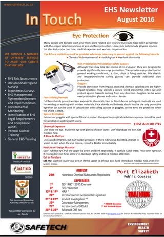 EHS Newsletter
August 2016
WE PROVIDE A NUMBER
OF DIFFERENT SERVICES
TO ASSIST OUR CLIENTS
THAT INCLUDE:
• EHS Risk Assessments
• Occupational Hygiene
Surveys
• Ergonomics Surveys
• EHS Management
System development
and implementation
• Environmental
Monitoring
• Identification of EHS
Legal Requirements
and Compliance
Audits
• Internal Auditor
Training
• General EHS Training
Newsletter compiled by
Lee Rands
HW592A1000508
OH0049
Safetrain cc t/a Safetech is a SANAS Accredited Inspection Body, Nr. OH 0049. Refer to www.sanas.co.za for Directory Accredited Facilities, Inspection Bodies for
schedule of accreditation.
DoL Approved Inspection
Authority (OH0049-CI-09)
AUGUST
29th Hazardous Chemical Substances Regulations
SEPTEMBER
7th ISO 14001:2015 Overview
8th Fire Prevention
13th & 14th HIRA *
20th Introduction to Environmental Legislation
21st & 22nd Incident Investigation **
26th Contractor Management
27th Introduction to OHS Act
28th & 29th Advanced OHS Act
* HWSETA Accredited
** Unit Standard Aligned
Non-Prescription/Prescription Safety Glasses
Although they may look like normal dress eyewear, they are designed to
provide significantly more eye protection. They provide eye protection for
general working conditions, i.e. dust, chips or flying particles. Side shields
and wraparound-style safety glasses can provide additional side
protection.
Goggles
Provide protection from impact, dust and chemical splashes and are highly
impact-resistant. They provide a secure shield around the entire eye and
protect against hazards coming from any direction. Goggles can be worn
over prescription glasses and contact lenses.
Many people are blinded each year from work-related eye injuries that could have been prevented
with the proper selection and use of eye and face protection. Losses not only include physical injuries,
but also lost production time, medical expenses and worker compensation.
Eye & face protection must be provided whenever necessary to protect against the following hazards
 Chemical  Environmental  Radiological  Mechanical Irritants
Face-Shields/Helmets
Full face shields protect workers exposed to chemicals, heat or blood-borne pathogens. Helmets are used
for welding or working with molten materials. Face shields and helmets should not be the only protective
eyewear but can be used in conjunction with safety glasses or goggles, so the eyes are protected when
the shield is lifted.
Special Protection
Helmets or goggles with special filters to protect the eyes from optical radiation exposure should be used
for welding or working with lasers.
Particle or Foreign Material
Don't rub the eye. Pull the upper lid down and blink repeatedly. If particle is still there, rinse with eyewash.
If rinsing does not help, close eye, bandage lightly and seek medical attention.
Cut or Puncture
DO NOT wash or touch your eye or lift the upper lid of your eye. Seek immediate medical help, even if it
seems minor.
Chemical Exposure
Don’t rub the eye. Flush the eye with plenty of clean water. Don’t bandage the eye. Get
medical help.
A Blow to the Eye
Use a cold compress, but don’t apply pressure. If there is bruising, bleeding, change in
vision or pain when the eye moves, consult a Doctor immediately.
FIRST AID FOR EYES
Port Elizabeth
Public Courses
www.safetech.co.za
http://www.aao.org/eye-health/tips-prevention/injuries
 