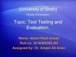 Topic: Test Testing and
Evaluation.
Name: Abdul Rauf Ansari
Roll no: 2k16/BEDEL/63
Assigned by: Dr. Amjad Ali Arain
[University of Sindh]
Faculty of Education:
 