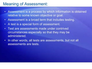 Meaning of Assessment:
• Assessment is a process by which information is obtained
relative to some known objective or goal.
• Assessment is a broad term that includes testing.
• A test is a special form of assessment.
• Test are assessments made under contrived
circumstances especially so that they may be
administered.
• In other words, all tests are assessments, but not all
assessments are tests.
 