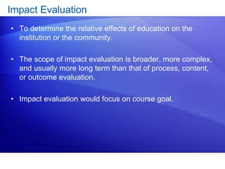 Impact Evaluation
• To determine the relative effects of education on the
institution or the community.
• The scope of impact evaluation is broader, more complex,
and usually more long term than that of process, content,
or outcome evaluation.
• Impact evaluation would focus on course goal.
 