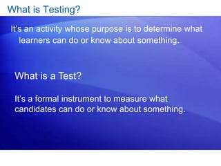 What is Testing?
It’s an activity whose purpose is to determine what
learners can do or know about something.
What is a Test?
It’s a formal instrument to measure what
candidates can do or know about something.
 