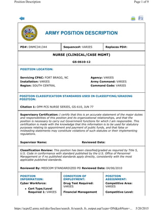 ARMY POSITION DESCRIPTION
PD#: DNMC341344 Sequence#: VARIES Replaces PD#:
NURSE (CLINICAL/CASE MGMT)
GS-0610-12
POSITION LOCATION:
Servicing CPAC: FORT BRAGG, NC Agency: VARIES
Installation: VARIES Army Command: VARIES
Region: SOUTH CENTRAL Command Code: VARIES
POSITION CLASSIFICATION STANDARDS USED IN CLASSIFYING/GRADING
POSITION:
Citation 1: OPM PCS NURSE SERIES, GS-610, JUN 77
Supervisory Certification: I certify that this is an accurate statement of the major duties
and responsibilities of this position and its organizational relationships, and that the
position is necessary to carry out Government functions for which I am responsible. This
certification is made with the knowledge that this information is to be used for statutory
purposes relating to appointment and payment of public funds, and that false or
misleading statements may constitute violations of such statutes or their implementing
regulations.
Supervisor Name: Reviewed Date:
Classification Review: This position has been classified/graded as required by Title 5,
U.S. Code in conformance with standard published by the U.S. Office of Personnel
Management or if no published standards apply directly, consistently with the most
applicable published standards.
Reviewed By: MEDCOM STANDARDIZED PD Reviewed Date: 04/06/2010
POSITION
INFORMATION:
Cyber Workforce:
l Cert Type/Level
Required 1: VARIES
CONDITION OF
EMPLOYMENT:
Drug Test Required:
VARIES
Financial Management
POSITION
ASSIGNMENT:
Competitive Area:
VARIES
Competitive Level:
Page 1 of 9Position Description
5/20/2015https://acpol2.army.mil/ako/fasclass/search_fs/search_fs_output.asp?ccpo=DN&jobNum=...
 