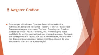  Megatec Gráfica:
 Somos especializados em Criação e Personalização Gráfica,
Publicidade, Serigrafia (Reclamos – Posters – Folhetos – Logo Tipos –
Documentação para empresas – Timbres – Embalagens – Brindes –
Cartões-de-visita – Passes – Brindes), etc. Primamos pela nossa
qualidade de serviço, pontualidade dos prazos de entrega. Certos de
que conseguimos dar resposta às vossas necessidades, encontramos –
nos disponíveis para qualquer esclarecimento. A imagem de uma
empresa é a sua carta de apresentação!
 