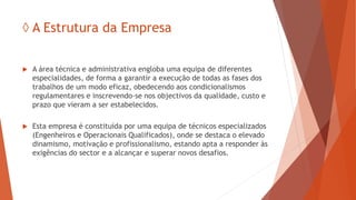 ◊ A Estrutura da Empresa
 A área técnica e administrativa engloba uma equipa de diferentes
especialidades, de forma a garantir a execução de todas as fases dos
trabalhos de um modo eficaz, obedecendo aos condicionalismos
regulamentares e inscrevendo-se nos objectivos da qualidade, custo e
prazo que vieram a ser estabelecidos.
 Esta empresa é constituída por uma equipa de técnicos especializados
(Engenheiros e Operacionais Qualificados), onde se destaca o elevado
dinamismo, motivação e profissionalismo, estando apta a responder às
exigências do sector e a alcançar e superar novos desafios.
 