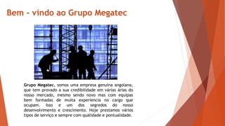 Bem - vindo ao Grupo Megatec
Grupo Megatec, somos uma empresa genuína angolana,
que tem provado a sua credibilidade em várias árias do
nosso mercado, mesmo sendo novo mas com equipas
bem formadas de muita experiencia no cargo que
ocupam. Isso e um dos segredos do nosso
desenvolvimento e crescimento. Hoje prestamos vários
tipos de serviço e sempre com qualidade e pontualidade.
 