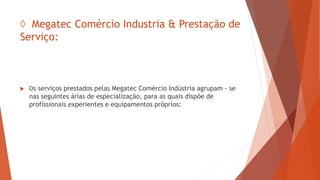 ◊ Megatec Comércio Industria & Prestação de
Serviço:
 Os serviços prestados pelas Megatec Comércio Indústria agrupam - se
nas seguintes árias de especialização, para as quais dispõe de
profissionais experientes e equipamentos próprios:
 