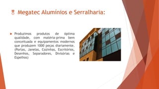  Megatec Alumínios e Serralharia:
 Produzimos produtos de óptima
qualidade, com matéria-prima bem
conceituada e equipamentos modernos
que produzem 1000 peças diariamente.
(Portas, Janelas, Cozinhas, Escritórios,
Desenhos, Separadores, Divisórias e
Espelhos)
 