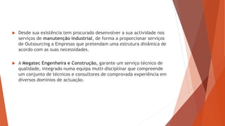  Desde sua existência tem procurado desenvolver a sua actividade nos
serviços de manutenção industrial, de forma a proporcionar serviços
de Outsourcing a Empresas que pretendam uma estrutura dinâmica de
acordo com as suas necessidades.
 A Megatec Engenheira e Construção, garante um serviço técnico de
qualidade, integrado numa equipa multi-disciplinar que compreende
um conjunto de técnicos e consultores de comprovada experiência em
diversos domínios de actuação.
 