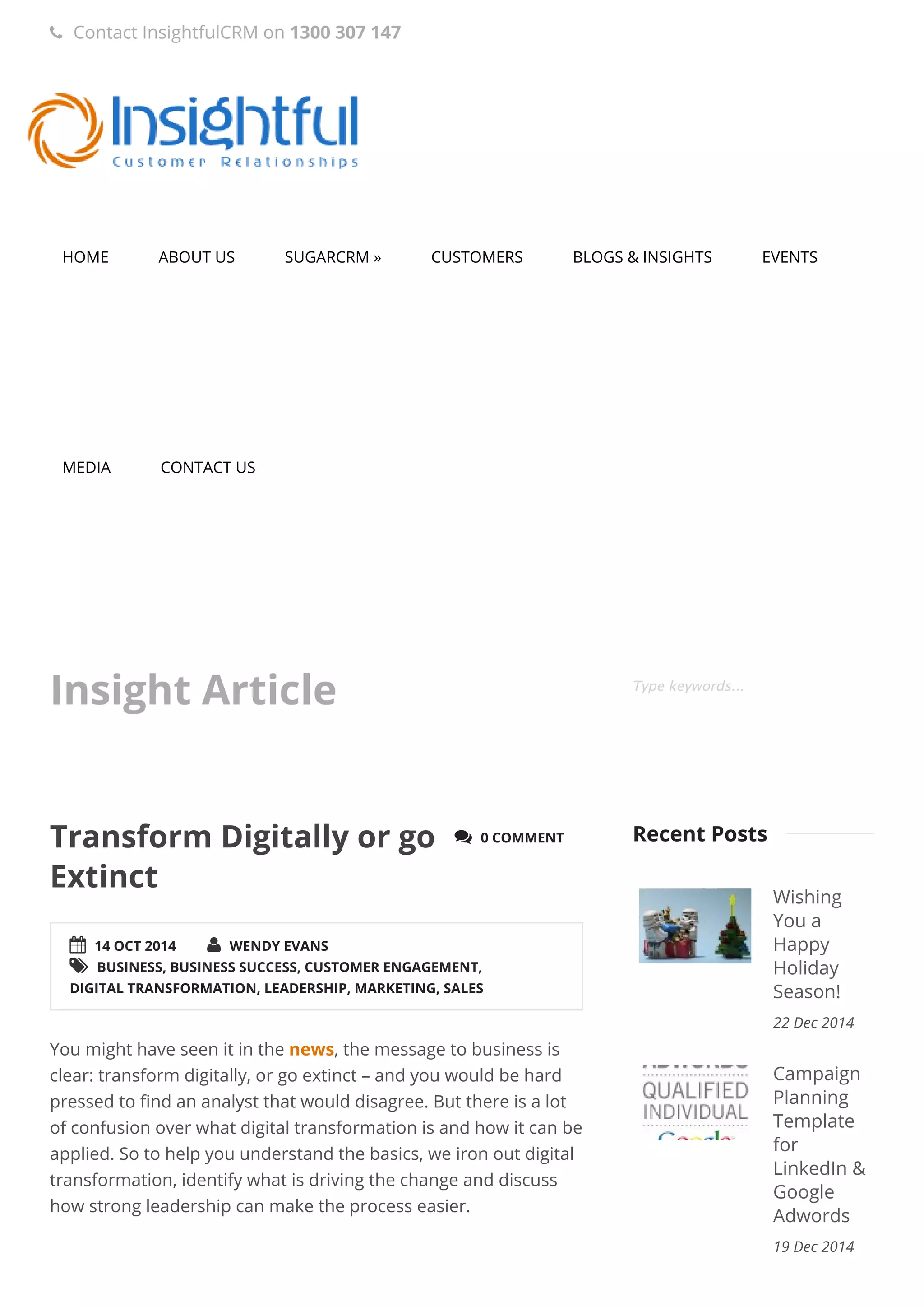 HOME ABOUT US SUGARCRM » CUSTOMERS BLOGS & INSIGHTS EVENTS
MEDIA CONTACT US
Insight Article Type keywords...
 14 OCT 2014  WENDY EVANS
 BUSINESS, BUSINESS SUCCESS, CUSTOMER ENGAGEMENT,
DIGITAL TRANSFORMATION, LEADERSHIP, MARKETING, SALES
 0 COMMENTTransform Digitally or go
Extinct
You might have seen it in the news, the message to business is
clear: transform digitally, or go extinct – and you would be hard
pressed to find an analyst that would disagree. But there is a lot
of confusion over what digital transformation is and how it can be
applied. So to help you understand the basics, we iron out digital
transformation, identify what is driving the change and discuss
how strong leadership can make the process easier.
 
Wishing
You a
Happy
Holiday
Season!
22 Dec 2014
Campaign
Planning
Template
for
LinkedIn &
Google
Adwords
19 Dec 2014
Recent Posts
 Contact InsightfulCRM on 1300 307 147
 