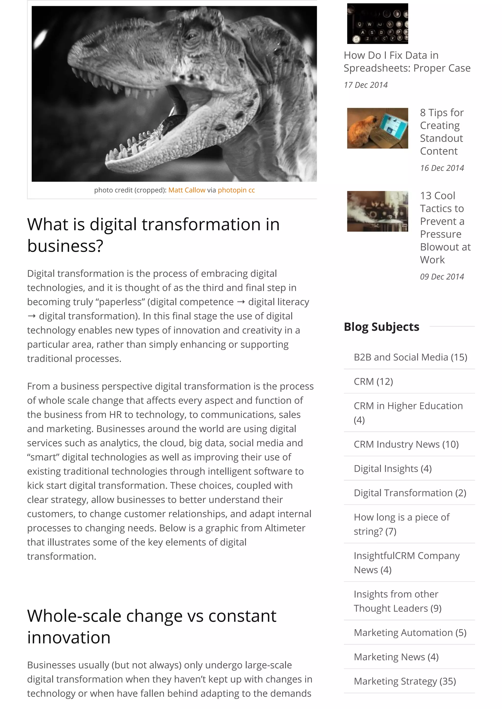 photo credit (cropped): Matt Callow via photopin cc
What is digital transformation in
business?
Digital transformation is the process of embracing digital
technologies, and it is thought of as the third and final step in
becoming truly “paperless” (digital competence → digital literacy
→ digital transformation). In this final stage the use of digital
technology enables new types of innovation and creativity in a
particular area, rather than simply enhancing or supporting
traditional processes.
From a business perspective digital transformation is the process
of whole scale change that affects every aspect and function of
the business from HR to technology, to communications, sales
and marketing. Businesses around the world are using digital
services such as analytics, the cloud, big data, social media and
“smart” digital technologies as well as improving their use of
existing traditional technologies through intelligent software to
kick start digital transformation. These choices, coupled with
clear strategy, allow businesses to better understand their
customers, to change customer relationships, and adapt internal
processes to changing needs. Below is a graphic from Altimeter
that illustrates some of the key elements of digital
transformation.
 
Whole-scale change vs constant
innovation
Businesses usually (but not always) only undergo large-scale
digital transformation when they haven’t kept up with changes in
technology or when have fallen behind adapting to the demands
How Do I Fix Data in
Spreadsheets: Proper Case
17 Dec 2014
8 Tips for
Creating
Standout
Content
16 Dec 2014
13 Cool
Tactics to
Prevent a
Pressure
Blowout at
Work
09 Dec 2014
B2B and Social Media (15)
CRM (12)
CRM in Higher Education
(4)
CRM Industry News (10)
Digital Insights (4)
Digital Transformation (2)
How long is a piece of
string? (7)
InsightfulCRM Company
News (4)
Insights from other
Thought Leaders (9)
Marketing Automation (5)
Marketing News (4)
Marketing Strategy (35)
Blog Subjects
 