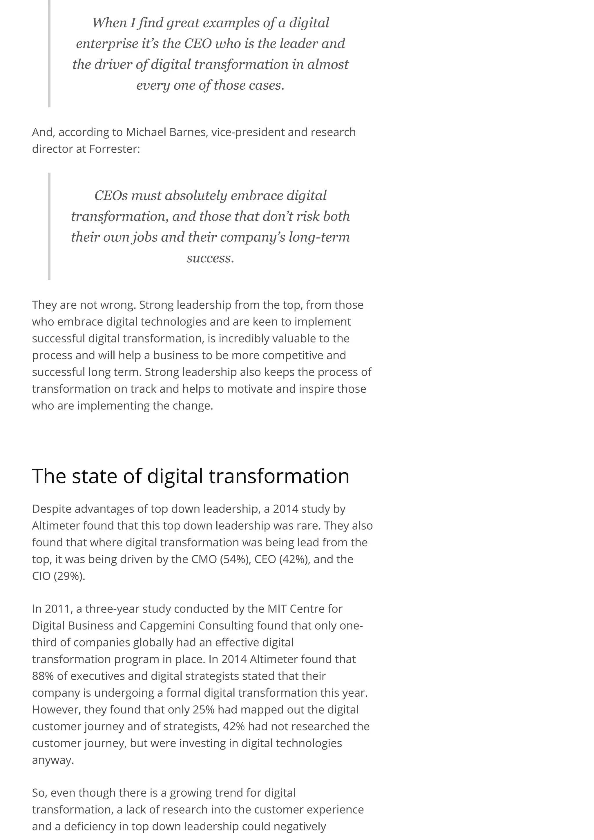 When I find great examples of a digital
enterprise it’s the CEO who is the leader and
the driver of digital transformation in almost
every one of those cases.
And, according to Michael Barnes, vice-president and research
director at Forrester:
CEOs must absolutely embrace digital
transformation, and those that don’t risk both
their own jobs and their company’s long­term
success.
They are not wrong. Strong leadership from the top, from those
who embrace digital technologies and are keen to implement
successful digital transformation, is incredibly valuable to the
process and will help a business to be more competitive and
successful long term. Strong leadership also keeps the process of
transformation on track and helps to motivate and inspire those
who are implementing the change.
 
The state of digital transformation
Despite advantages of top down leadership, a 2014 study by
Altimeter found that this top down leadership was rare. They also
found that where digital transformation was being lead from the
top, it was being driven by the CMO (54%), CEO (42%), and the
CIO (29%).
In 2011, a three-year study conducted by the MIT Centre for
Digital Business and Capgemini Consulting found that only one-
third of companies globally had an effective digital
transformation program in place. In 2014 Altimeter found that
88% of executives and digital strategists stated that their
company is undergoing a formal digital transformation this year.
However, they found that only 25% had mapped out the digital
customer journey and of strategists, 42% had not researched the
customer journey, but were investing in digital technologies
anyway.
So, even though there is a growing trend for digital
transformation, a lack of research into the customer experience
and a deficiency in top down leadership could negatively
 