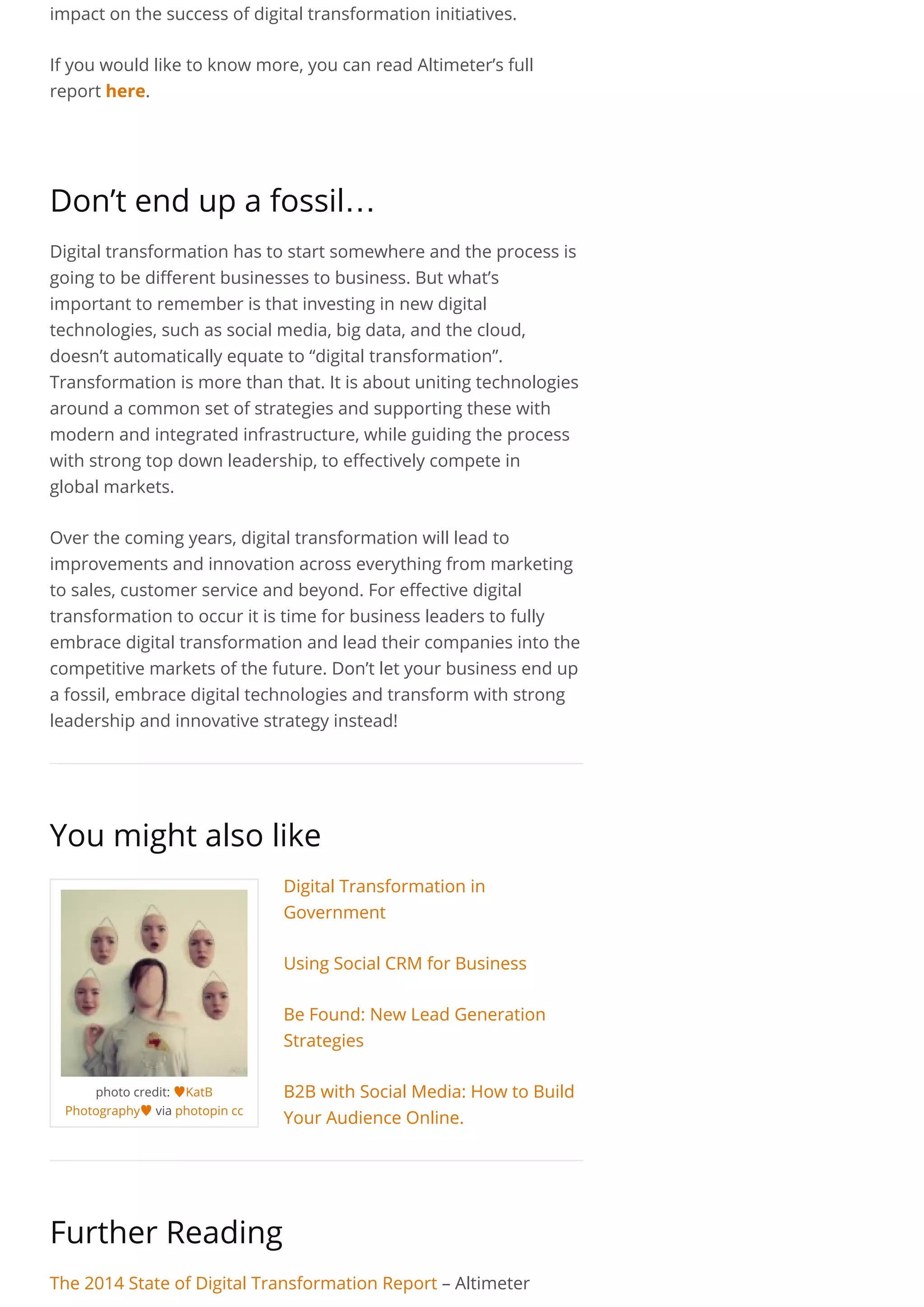 photo credit: ♥KatB
Photography♥via photopin cc
impact on the success of digital transformation initiatives.
If you would like to know more, you can read Altimeter’s full
report here.
 
Don’t end up a fossil…
Digital transformation has to start somewhere and the process is
going to be different businesses to business. But what’s
important to remember is that investing in new digital
technologies, such as social media, big data, and the cloud,
doesn’t automatically equate to “digital transformation”.
Transformation is more than that. It is about uniting technologies
around a common set of strategies and supporting these with
modern and integrated infrastructure, while guiding the process
with strong top down leadership, to effectively compete in
global markets.
Over the coming years, digital transformation will lead to
improvements and innovation across everything from marketing
to sales, customer service and beyond. For effective digital
transformation to occur it is time for business leaders to fully
embrace digital transformation and lead their companies into the
competitive markets of the future. Don’t let your business end up
a fossil, embrace digital technologies and transform with strong
leadership and innovative strategy instead!
You might also like
Digital Transformation in
Government
Using Social CRM for Business
Be Found: New Lead Generation
Strategies
B2B with Social Media: How to Build
Your Audience Online.
Further Reading
The 2014 State of Digital Transformation Report – Altimeter
 