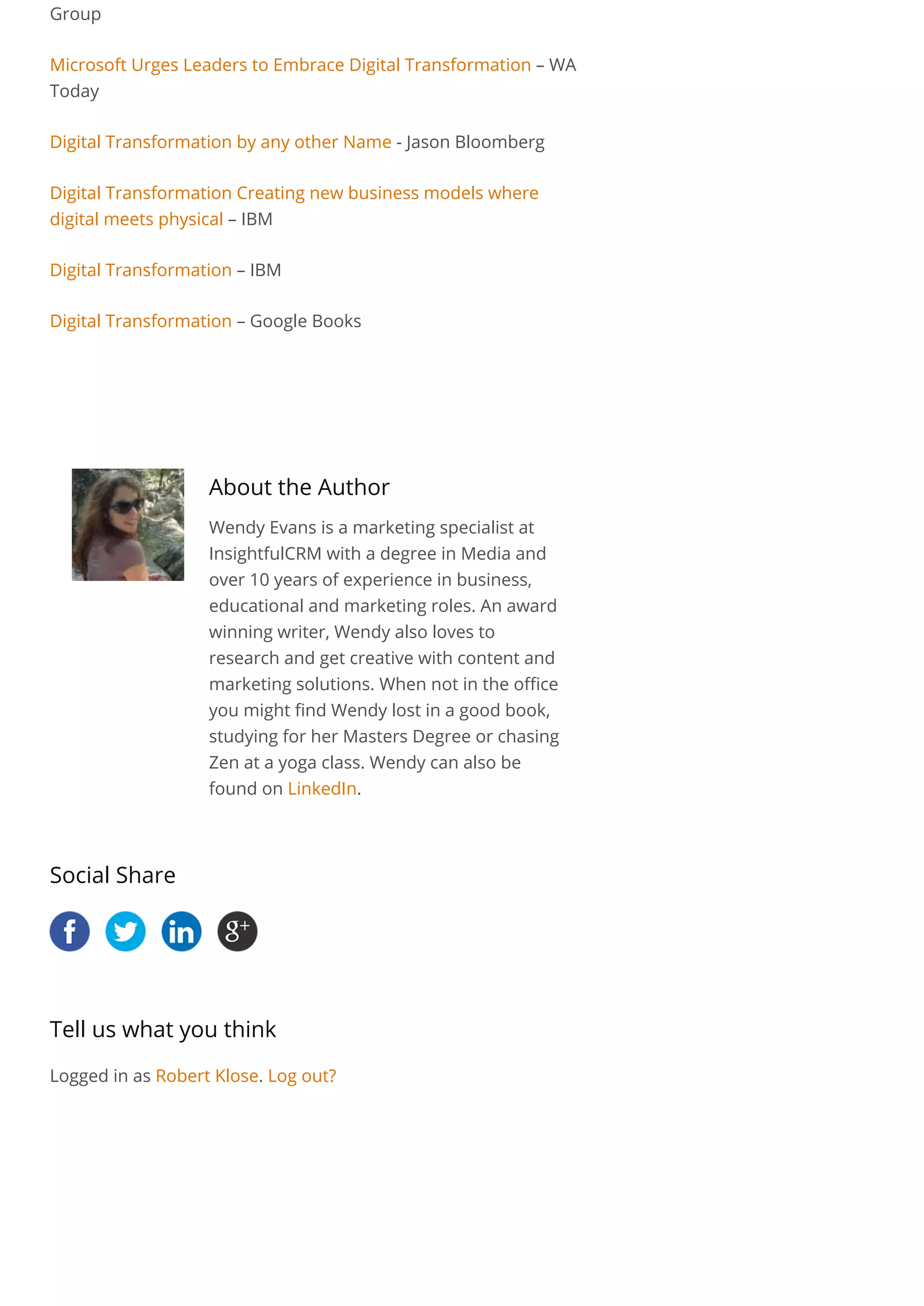 Group
Microsoft Urges Leaders to Embrace Digital Transformation – WA
Today
Digital Transformation by any other Name - Jason Bloomberg
Digital Transformation Creating new business models where
digital meets physical – IBM
Digital Transformation – IBM
Digital Transformation – Google Books
 
About the Author
Wendy Evans is a marketing specialist at
InsightfulCRM with a degree in Media and
over 10 years of experience in business,
educational and marketing roles. An award
winning writer, Wendy also loves to
research and get creative with content and
marketing solutions. When not in the office
you might find Wendy lost in a good book,
studying for her Masters Degree or chasing
Zen at a yoga class. Wendy can also be
found on LinkedIn.
Social Share
Tell us what you think
Logged in as Robert Klose. Log out?
 