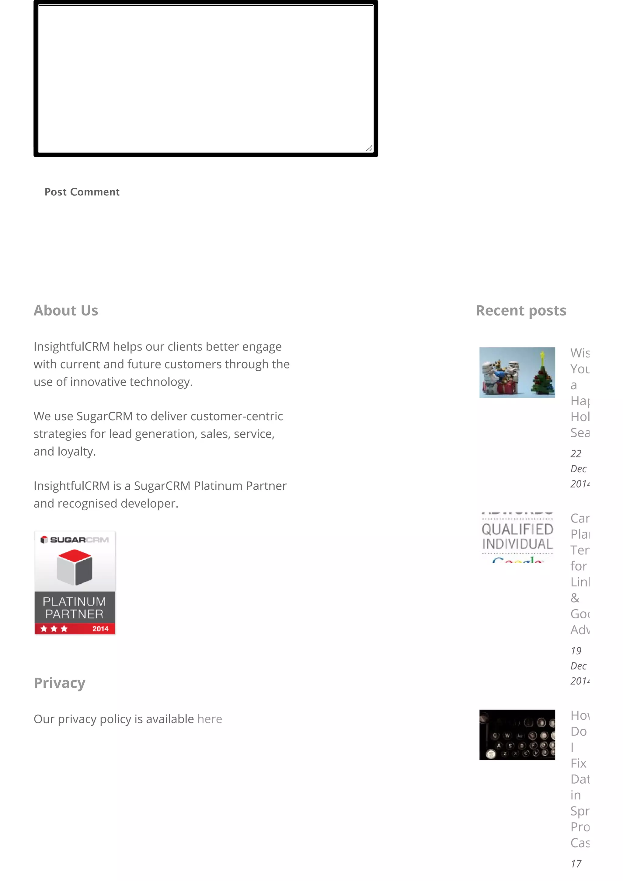 Post Comment
InsightfulCRM helps our clients better engage
with current and future customers through the
use of innovative technology.
We use SugarCRM to deliver customer-centric
strategies for lead generation, sales, service,
and loyalty.
InsightfulCRM is a SugarCRM Platinum Partner
and recognised developer.
About Us
Our privacy policy is available here
Privacy
Wishing
You
a
Happy
Holiday
Season!
22
Dec
2014
Campaign
Planning
Template
for
LinkedIn
&
Google
Adwords
19
Dec
2014
How
Do
I
Fix
Data
in
Spreadsh
Proper
Case
17
Recent posts
 