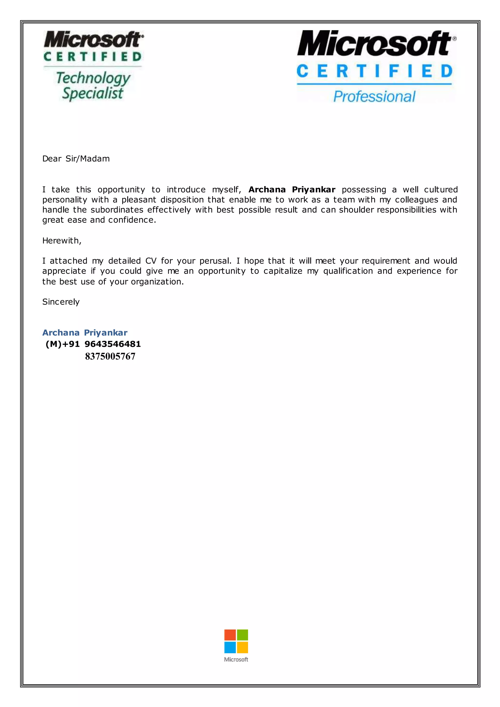 Dear Sir/Madam
I take this opportunity to introduce myself, Archana Priyankar possessing a well cultured
personality with a pleasant disposition that enable me to work as a team with my colleagues and
handle the subordinates effectively with best possible result and can shoulder responsibilities with
great ease and confidence.
Herewith,
I attached my detailed CV for your perusal. I hope that it will meet your requirement and would
appreciate if you could give me an opportunity to capitalize my qualification and experience for
the best use of your organization.
Sincerely
Archana Priyankar
(M)+91 9643546481
8375005767
 