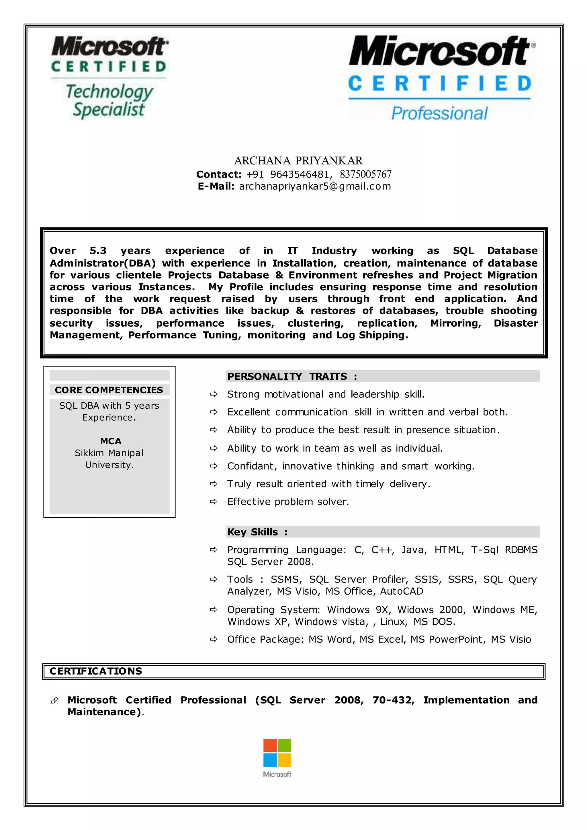 ARCHANA PRIYANKAR
Contact: +91 9643546481, 8375005767
E-Mail: archanapriyankar5@gmail.com
Over 5.3 years experience of in IT Industry working as SQL Database
Administrator(DBA) with experience in Installation, creation, maintenance of database
for various clientele Projects Database & Environment refreshes and Project Migration
across various Instances. My Profile includes ensuring response time and resolution
time of the work request raised by users through front end application. And
responsible for DBA activities like backup & restores of databases, trouble shooting
security issues, performance issues, clustering, replication, Mirroring, Disaster
Management, Performance Tuning, monitoring and Log Shipping.
PERSONALITY TRAITS :
 Strong motivational and leadership skill.
 Excellent communication skill in written and verbal both.
 Ability to produce the best result in presence situation.
 Ability to work in team as well as individual.
 Confidant, innovative thinking and smart working.
 Truly result oriented with timely delivery.
 Effective problem solver.
Key Skills :
 Programming Language: C, C++, Java, HTML, T-Sql RDBMS
SQL Server 2008.
 Tools : SSMS, SQL Server Profiler, SSIS, SSRS, SQL Query
Analyzer, MS Visio, MS Office, AutoCAD
 Operating System: Windows 9X, Widows 2000, Windows ME,
Windows XP, Windows vista, , Linux, MS DOS.
 Office Package: MS Word, MS Excel, MS PowerPoint, MS Visio
CERTIFICATIONS
 Microsoft Certified Professional (SQL Server 2008, 70-432, Implementation and
Maintenance).
CORE COMPETENCIES
SQL DBA with 5 years
Experience.
MCA
Sikkim Manipal
University.
 