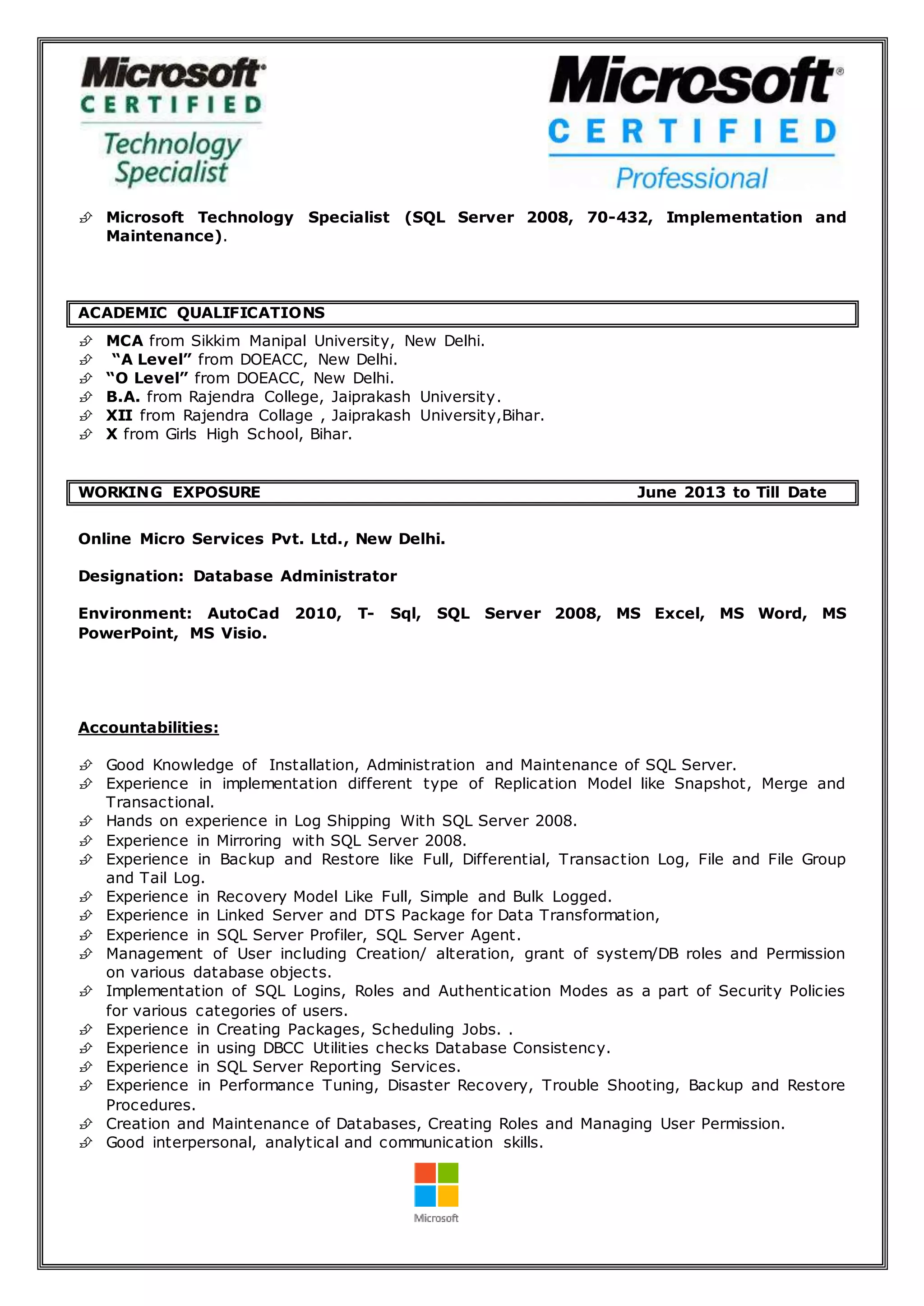  Microsoft Technology Specialist (SQL Server 2008, 70-432, Implementation and
Maintenance).
ACADEMIC QUALIFICATIONS
 MCA from Sikkim Manipal University, New Delhi.
 “A Level” from DOEACC, New Delhi.
 “O Level” from DOEACC, New Delhi.
 B.A. from Rajendra College, Jaiprakash University.
 XII from Rajendra Collage , Jaiprakash University,Bihar.
 X from Girls High School, Bihar.
WORKING EXPOSURE June 2013 to Till Date
Online Micro Services Pvt. Ltd., New Delhi.
Designation: Database Administrator
Environment: AutoCad 2010, T- Sql, SQL Server 2008, MS Excel, MS Word, MS
PowerPoint, MS Visio.
Accountabilities:
 Good Knowledge of Installation, Administration and Maintenance of SQL Server.
 Experience in implementation different type of Replication Model like Snapshot, Merge and
Transactional.
 Hands on experience in Log Shipping With SQL Server 2008.
 Experience in Mirroring with SQL Server 2008.
 Experience in Backup and Restore like Full, Differential, Transaction Log, File and File Group
and Tail Log.
 Experience in Recovery Model Like Full, Simple and Bulk Logged.
 Experience in Linked Server and DTS Package for Data Transformation,
 Experience in SQL Server Profiler, SQL Server Agent.
 Management of User including Creation/ alteration, grant of system/DB roles and Permission
on various database objects.
 Implementation of SQL Logins, Roles and Authentication Modes as a part of Security Policies
for various categories of users.
 Experience in Creating Packages, Scheduling Jobs. .
 Experience in using DBCC Utilities checks Database Consistency.
 Experience in SQL Server Reporting Services.
 Experience in Performance Tuning, Disaster Recovery, Trouble Shooting, Backup and Restore
Procedures.
 Creation and Maintenance of Databases, Creating Roles and Managing User Permission.
 Good interpersonal, analytical and communication skills.
 