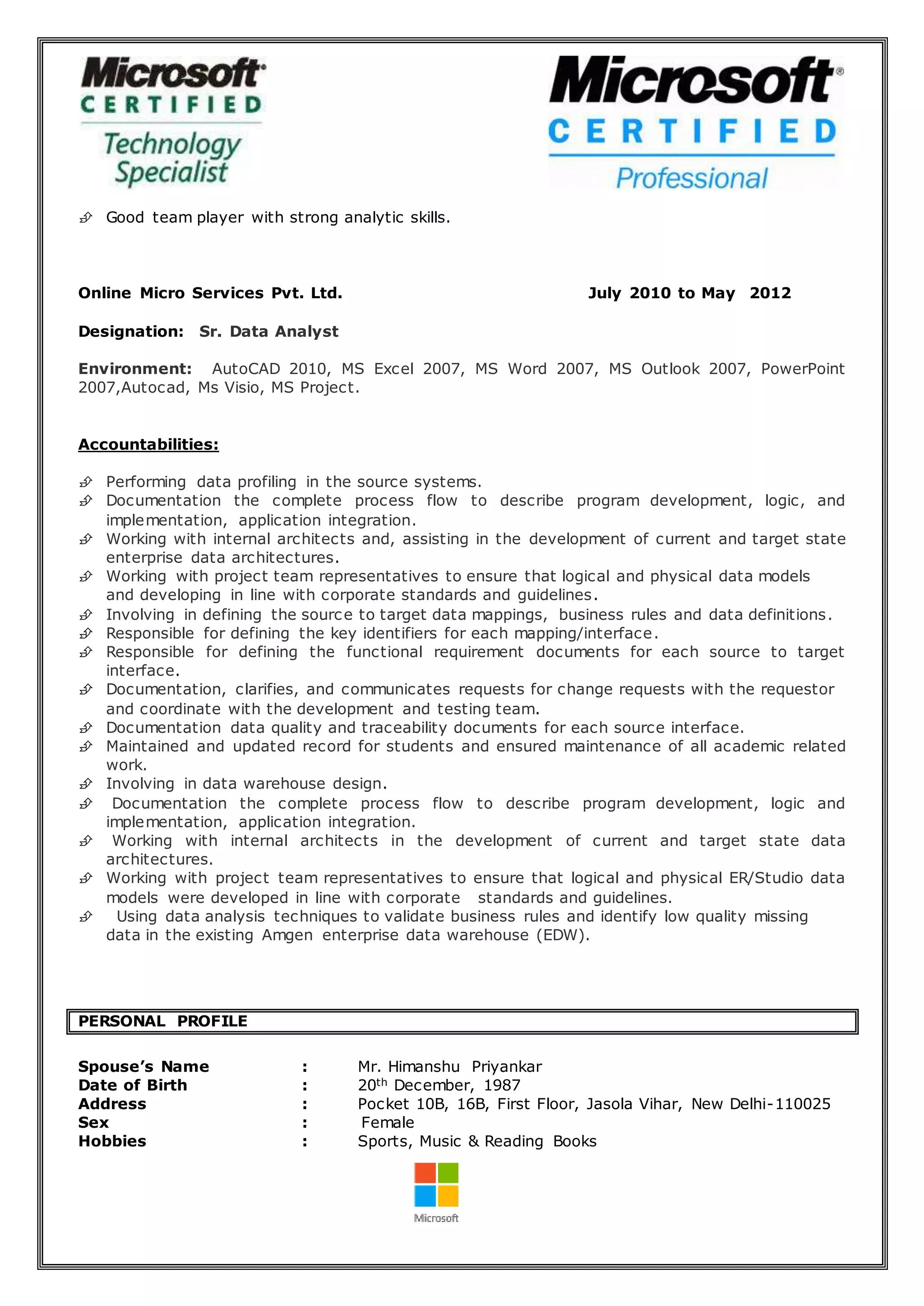  Good team player with strong analytic skills.
Online Micro Services Pvt. Ltd. July 2010 to May 2012
Designation: Sr. Data Analyst
Environment: AutoCAD 2010, MS Excel 2007, MS Word 2007, MS Outlook 2007, PowerPoint
2007,Autocad, Ms Visio, MS Project.
Accountabilities:
 Performing data profiling in the source systems.
 Documentation the complete process flow to describe program development, logic, and
implementation, application integration.
 Working with internal architects and, assisting in the development of current and target state
enterprise data architectures.
 Working with project team representatives to ensure that logical and physical data models
and developing in line with corporate standards and guidelines.
 Involving in defining the source to target data mappings, business rules and data definitions.
 Responsible for defining the key identifiers for each mapping/interface.
 Responsible for defining the functional requirement documents for each source to target
interface.
 Documentation, clarifies, and communicates requests for change requests with the requestor
and coordinate with the development and testing team.
 Documentation data quality and traceability documents for each source interface.
 Maintained and updated record for students and ensured maintenance of all academic related
work.
 Involving in data warehouse design.
 Documentation the complete process flow to describe program development, logic and
implementation, application integration.
 Working with internal architects in the development of current and target state data
architectures.
 Working with project team representatives to ensure that logical and physical ER/Studio data
models were developed in line with corporate standards and guidelines.
 Using data analysis techniques to validate business rules and identify low quality missing
data in the existing Amgen enterprise data warehouse (EDW).
PERSONAL PROFILE
Spouse’s Name : Mr. Himanshu Priyankar
Date of Birth : 20th December, 1987
Address : Pocket 10B, 16B, First Floor, Jasola Vihar, New Delhi-110025
Sex : Female
Hobbies : Sports, Music & Reading Books
 