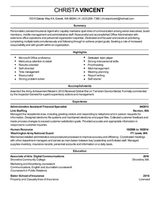 CHRISTAVINCENT
10315 Dakota Way # A, Everett, WA 98204 | H: (425)209- 7380 | christavincent@hotmail.com
Summary
Personable Licensed Insurance Agent who capably maintains open linesofcommunication among senior executives,board
members, middle management and administrative staff.Resourceful and accomplished Office Administrator with
extensive office operations and personnel organization expertise. Dedicated and focused and excelsat prioritizing,
completing multiple taskssimultaneously and following through to achieve projectgoals. Seeking a role of increased
responsibilityand with growth within an organization.
Highlights
Microsoft Office proficiency Dedicated team player
Meticulous attention to detail Strong interpersonal skills
Results-oriented Proofreading
Self-directed Mail management
Time management Meeting planning
Resourceful Report writing
Strong problem solver Self-starter
Accomplishments
Awarded the Army Achievement Medalin 2012.Received Global War on Terrorism Service Medal. Formallycommended
by the Inspector Generalfor superb supervisory actionsand management.
Experience
Administrative Assistant/ Financial Specialist 04/2013
Link Staffing Renton, WA
Managed the receptionist area, including greeting visitors and responding to telephone and in-person requests for
information. Designed electronicfile systems and maintained electronicand paper files. Collected customer feedbackand
made processchanges to exceed customer satisfaction goals. Provided accurate and appropriate information in
response to customer inquiries.
Human Resource 10/2008 to 10/2014
Washington Army National Guard FT. Lewis, WA
Maintained detailed administrative and proceduralprocessesto improve accuracyand efficiency. Coordinated meetings
with other department managers and served as main liaison between key Leadership and Enlisted staff. Managed
supplies inventory,insurance records, personnel accounts and information on a daily basis.
Education
Associate of Arts: Digital Communications 2016
Shoreline Community College Shoreline,WA
Marketing and Advertising coursework
Communications,English and Journalism coursework
Courseworkin Public Relations
Slater School of Insurance 2016
Property and Casualtylines of Insurance Licensed
 