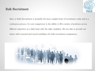 Mass or Bulk Recruitment is probably the most complex form of recruitment today and is a
continuous process. Its core competency is the ability to fill a variety of positions across
different industries on a daily basis with the right candidate .We are able to provide our
clients with screened and tested candidates for bulk recruitment assignments.
 