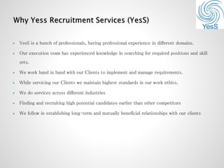  YesS is a bunch of professionals, having professional experience in different domains.
 Our execution team has experienced knowledge in searching for required positions and skill
sets.
 We work hand in hand with our Clients to implement and manage requirements.
 While servicing our Clients we maintain highest standards in our work ethics.
 We do services across different industries
 Finding and recruiting high potential candidates earlier than other competitors
 We follow in establishing long‐term and mutually beneficial relationships with our clients
 