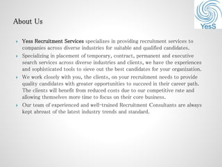  Yess Recruitment Services specializes in providing recruitment services to
companies across diverse industries for suitable and qualified candidates.
 Specializing in placement of temporary, contract, permanent and executive
search services across diverse industries and clients, we have the experiences
and sophisticated tools to sieve out the best candidates for your organization.
 We work closely with you, the clients, on your recruitment needs to provide
quality candidates with greater opportunities to succeed in their career path.
The clients will benefit from reduced costs due to our competitive rate and
allowing themselves more time to focus on their core business.
 Our team of experienced and well-trained Recruitment Consultants are always
kept abreast of the latest industry trends and standard.
 