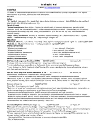 Michael E. Hall
E-mail: m.e.hall@mail.com
OBJECTIVE
To obtain an Inventory Management or Supply Chain position within a high quality company which has a great
reputation for its products, services and work atmosphere.
Education
College
*Ivy Tech C.C., Indianapolis, IN. = Supply Chain Mgmt. Spring 2014 courses taken are Math 023(College Algebra 1) and
CINS 101(MS Office 2013) Spring Semester 2014
Technical School
*United States Air Force, Basic Military Training, Technical Schools for Inventory Management Specialist 645X0,
Munitions Supply Specialist 645X0A and NCO Professional Military Education - Phase 1. Chemical warfare, firefighting
and large vehicle training (Large vans, buses, forklifts and trucks up to two and one half tons), small and medium
weapons training.
*Cargo Training International, Houston, TX. Hazardous Material Handling (I.A.T.A. Certification 10/2007 – 10/2009)
*Vitrex - Computer School, Las Vegas, NV. Certifications for MS Office 98'
High School
*Thomas A. Edison H.S., San Antonio, Texas = High School Diploma = college prep. (Sports Mgmt. and Medicine) 1976-1979
*Robert E. Lee H.S., San Antonio, Texas = = college prep. (Sports Mgmt.) 1975-1976
PROFESSIONAL SKILLS
*20 years Inventory Control
*10 years Purchasing
*10 years Warehouse Management
*15 years Material Handling
*25 years Customer Service
*17 years Microsoft Office Suites
*4 years section O.S.H.A. officer
*6 years Fleet Manager or Vehicle NCOIC
*30 years Problem Solving
*20 years Events Management
PROFESSIONAL EXPERIENCE
CWT Voc-rehab program at Roudebush VAMC 01/2014-12/2014 Indianapolis, IN
Front desk clerk and Environmental Management –Temporary work therapy program
* Performed all duties as required to keep the hospital, clinics, common areas and offices clean and safe.
* Front desk clerk at the VA Vocational-Rehab/Housing office answering and directing phone calls, assisting veterans
with their needs and questions.
CWT Voc-rehab program at Murphy VA Hospital, STVHCS 04/2010-10/2010 San Antonio, TX
Environmental Management- Temporary work therapy program
* Performed all duties as required to keep the hospital, clinics, common areas and offices clean and safe.
*Maintained 30,000 Sq. Ft. @ the Frank Tejeda Out Patient Clinic Building for 4 months. Which included out-patient
clinics, Veterans Benefits, Texas Veteran Commission, DAV, Voc. Rehab., Mental Health and other offices clean and safe.
Primaris Airlines, Inc. 06/2007-12/2008 Las Vegas, NV
Stores Clerk (Inventory control & supply chain)
*Data entry of correct and complete parts information, processed parts request into Quantum system. Instructed my co-
worker in proper inventory, warehouse set up and data entry job function procedures.
*Inventory control of all stock items i.e. shelf life, unserviceable, repairable and cycle inventories.
*Processed receipts, data entry, store parts, process shipments, handled HAZ-MAT items and issued parts as needed.
*Worked in conjunction with “Aircraft Records Department” to verify parts paperwork, installation and removal histories.
*Researched parts interchangeability and applications through IPC’s and manufacturers as needed.
*Primaris Airlines was a FAR 121 Air Carrier operating ETOPS B-757.
Innovative Employee Solutions (San Diego, CA) 02/2007-06/2007 Las Vegas, NV
Shopkeeper (Inventory control and storage) - Temporary position with Embarq in Las Vegas
*Inventory, receive, data entry of correct and complete parts information, store, ship and issue telecommunication parts
and computer systems to technicians. Processed all transactions through the N.I.B.S. supply program.
*Process repairs and returns, which includes the gathering, packing, shipping and receiving of RMA equipment and its
accurate location tracking using inventory software.
*Operated forklift for the movement and storage of communications systems and kits.
*Filed all documentation.
 