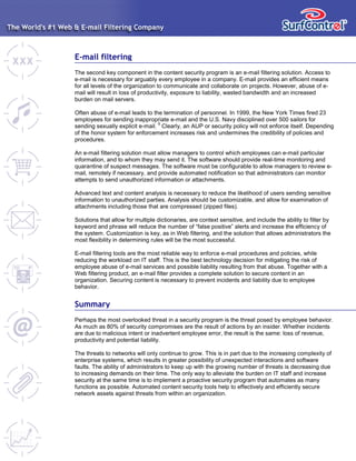 E-mail filtering
The second key component in the content security program is an e-mail filtering solution. Access to
e-mail is necessary for arguably every employee in a company. E-mail provides an efficient means
for all levels of the organization to communicate and collaborate on projects. However, abuse of e-
mail will result in loss of productivity, exposure to liability, wasted bandwidth and an increased
burden on mail servers.
Often abuse of e-mail leads to the termination of personnel. In 1999, the New York Times fired 23
employees for sending inappropriate e-mail and the U.S. Navy disciplined over 500 sailors for
sending sexually explicit e-mail.
9
Clearly, an AUP or security policy will not enforce itself. Depending
of the honor system for enforcement increases risk and undermines the credibility of policies and
procedures.
An e-mail filtering solution must allow managers to control which employees can e-mail particular
information, and to whom they may send it. The software should provide real-time monitoring and
quarantine of suspect messages. The software must be configurable to allow managers to review e-
mail, remotely if necessary, and provide automated notification so that administrators can monitor
attempts to send unauthorized information or attachments.
Advanced text and content analysis is necessary to reduce the likelihood of users sending sensitive
information to unauthorized parties. Analysis should be customizable, and allow for examination of
attachments including those that are compressed (zipped files).
Solutions that allow for multiple dictionaries, are context sensitive, and include the ability to filter by
keyword and phrase will reduce the number of “false positive” alerts and increase the efficiency of
the system. Customization is key, as in Web filtering, and the solution that allows administrators the
most flexibility in determining rules will be the most successful.
E-mail filtering tools are the most reliable way to enforce e-mail procedures and policies, while
reducing the workload on IT staff. This is the best technology decision for mitigating the risk of
employee abuse of e-mail services and possible liability resulting from that abuse. Together with a
Web filtering product, an e-mail filter provides a complete solution to secure content in an
organization. Securing content is necessary to prevent incidents and liability due to employee
behavior.
Summary
Perhaps the most overlooked threat in a security program is the threat posed by employee behavior.
As much as 80% of security compromises are the result of actions by an insider. Whether incidents
are due to malicious intent or inadvertent employee error, the result is the same: loss of revenue,
productivity and potential liability.
The threats to networks will only continue to grow. This is in part due to the increasing complexity of
enterprise systems, which results in greater possibility of unexpected interactions and software
faults. The ability of administrators to keep up with the growing number of threats is decreasing due
to increasing demands on their time. The only way to alleviate the burden on IT staff and increase
security at the same time is to implement a proactive security program that automates as many
functions as possible. Automated content security tools help to effectively and efficiently secure
network assets against threats from within an organization.
 