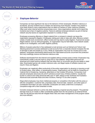 Employee Behavior
Companies can face significant risk due to the behavior of their employees. Whether malicious or
accidental, security incidents due to insiders are becoming more frequent. Insiders may present a
more likely threat to many organizations than an attack by hackers or other malicious outsiders.
Often even when internal security compromises occur, many organizations decide not to report the
incidents due to fear of negative publicity. Failure to address employee behavior as part of internal
network security leaves an organization exposed in a variety of ways.
Employees accessing offensive or illegal material from a company’s network can leave the
organization exposed to litigation. Employees visiting porn sites or sites with other offensive content
create a hostile work environment, affect morale and may lead to costly litigation. If personnel access
illegal material, such as child pornography, an organization may be held liable, have network assets
seized in an investigation, and suffer negative publicity.
Millions of people subscribe to free webbased e-mail services such as Hotmail and Yahoo! mail.
Allowing personnel to access webbased e-mail accounts from a corporate intranet increases the risk
of damage to data and assets by a virus. While an organization may scan for viruses at its e-mail
gateway, employees downloading attachments from web-based accounts circumvent this protection
and may unwittingly receive and execute malicious code.
Software downloaded from the Internet and installed without consent poses a threat. Employees may
inadvertently create a security hole by using ICQ or chat software. Disgruntled personnel can
download and install hacking software that may allow them to circumvent security and delete or steal
data. Downloaded games can contain malicious code, and illegal copies of software (warez) can
result in fines and litigation.
Employees can negatively affect productivity of the entire organization by abusing or misusing e-mail
to forward jokes, chain letters, or perpetuating hoaxes. Organizations can be liable for forwarding of
material that is threatening, harassing, defamatory or that violates HR policies. Companies must
educate employees about security and IT policies to avoid many of these problems. Usually this
burden to instruct and notify personnel falls upon IT staff, adding to their workload and frustration.
Advanced tools automate these and other functions, freeing IT to do other projects.
Disgruntled employees may share intellectual property or competitive information with the press or
with the competition. Customer lists, proprietary data, financial data, research, and other types of
confidential information are also vulnerable. Employees can easily undermine a company’s
competitive edge with a few forwarded e-mails.
Consider employee behavior a prime risk when designing a layered security program. The potential
damage done by an insider is often considerably greater than the risk posed by an external threat.
Later we will discuss tools that will mitigate these risks and make management of the program easier
and more efficient.
 