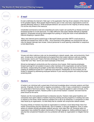 E-mail
E-mail is definitely the Internet’s “killer app” or the application that has driven adoption of the Internet
to the greatest degree. Most people depend heavily upon e-mail, and many organizations could not
operate effectively without it. While employee behavior can account for the majority of serious abuse,
it is not the only threat to this resource.
Unsolicited commercial e-mail and unwanted junk mail or spam can quickly fill up inboxes and be an
excessive burden to e-mail resources. It is often difficult to stop spam despite attempts to legislate
against it. Employees should be discouraged from posting or using their work e-mail addresses for
Internet shopping or special offers.
Many new Internet worms exploit bugs in Microsoft Outlook and other SMTP e-mail servers to
replicate and spread from inbox to inbox. Virus Scanners at the gateway can minimize the risk but
may not always intercept new viruses. Instruct personnel to avoid opening unidentified or suspicious
e-mail attachments.
Viruses
Viruses and other malicious code can be devastating to network assets, data, and productivity. Each
year, viruses grow more sophisticated and programmers that create malicious code are creating
more viruses, worms and Trojans that take advantage of and exploit software vulnerabilities. The
“Code Red” and “Klez” worms are recent examples of this trend.
Almost as damaging to productivity are the numerous virus hoaxes. Well meaning employees
forward warnings for non-existent viruses to other members of the organization as well as friends
and family, compounding the problem of this false information, wasting mail server resources and
creating an additional burden for IT staff that must respond. Perpetuation of virus hoaxes can be
limited or stopped by addressing employee behavior in your security program and using the proper
screening tools.
Hackers
A hacker is an individual with a great deal of technical knowledge about computer systems and their
security. Originally, the term had no negative connotations; in fact, it was a compliment in recognition
of a great deal of technical prowess. Today, the term is frequently applied to cyber-criminals, to the
dismay of legitimate hackers. Hackers prefer to call criminal hackers “crackers” and wish that the
press would do the same.
Hackers are the most publicized threat to enterprise security. Hackers make great headlines and
companies have spent millions of dollars improving existing security programs or creating new ones
in reaction to the threat. While malicious outsiders are a risk to an enterprise, in comparison to other
risks faced by an organization, it is less likely that an outsider will compromise network assets.
Focusing entirely on hackers may lead an organization to overlook a more likely threat, that of an
insider compromising security intentionally, due to mistakes, or through negligence. Even in cases
where an outsider actually penetrates network security, more often than not, someone within an
organization has enabled the attack intentionally or through negligence. Adding additional layers of
security that complement firewalls and virus protection will allow an organization to mitigate internal
risks.
 