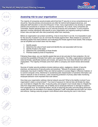 Assessing risk to your organization
The majority of companies would privately admit that their IT security is not as comprehensive as it
should be. Security policies and procedures are often far behind technological advances, and
adequate staff education is rare and infrequent. In fact, many organizations only develop or update
policies and procedures in reaction to a security compromise. As a result, many companies are
vulnerable, despite spending large sums on security products and consultants. A more proactive
approach involves identifying risks specific to your organization and regularly auditing to address
known risks and deal with new risks proactively rather than reactively.
Before an organization can protect something, it has to know that it is at risk. It is impossible to plan
for the security of assets if you do not know the threats against them. Risk analysis is a process of
identifying assets that need protection and evaluating the threats against those assets. Risk analysis
can be simplified and broken down into five steps:
2
1. Identify assets
2. Determine the value of each asset and identify the cost associated with its loss
3. Identify threats to the asset
4. Determine the vulnerability to those threats
5. Prioritize assets by level of importance
Following these steps, you can identify assets that are at risk and plan for their protection. Do not
overlook the possibility of threats from within your organization. Too often, organizations emphasize
external threats, specifically hackers and viruses, and ignore the more likely threats from within an
organization. The majority of threats come from within a company and recent trends demonstrate
this.
3
Sources of insider security problems include malicious action, negligence, disdain of security
practices, and ignorance of security policy and practices.
4
Misuse of computer systems by
employees may result in liability if they use internal systems to access illegal or offensive material, or
to commit computer crime. Intentional or accidental public dissemination of sensitive information can
result in lawsuits or loss of revenue. Laws concerning protection of privacy data make monitoring
employee behavior more important than ever before.
How does your organization address internal network security? What is the liability involved if your
organization’s data is compromised? Your level of exposure to internal risks will dictate the steps
you must take to mitigate the risks. A security policy and program must include steps to mitigate the
risks from disgruntled employees, risk of liability due to employee behavior or damage to systems
from employee error. As mentioned before, the job of enforcing the policy and educating personnel
usually falls upon the shoulders of an already burdened IT staff. Automated security tools can inform
and enforce, making a security program more efficient while reducing the cost in man-hours.
 