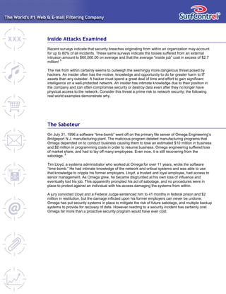 Inside Attacks Examined
Recent surveys indicate that security breaches originating from within an organization may account
for up to 80% of all incidents. These same surveys indicate the losses suffered from an external
intrusion amount to $60,000.00 on average and that the average “inside job” cost in excess of $2.7
million!
5
The risk from within certainly seems to outweigh the seemingly more dangerous threat posed by
hackers. An insider often has the motive, knowledge and opportunity to do far greater harm to IT
assets than any outsider. A hacker must spend a great deal of time and effort to gain significant
intelligence on a well-protected network. An insider has intimate knowledge due to their position in
the company and can often compromise security or destroy data even after they no longer have
physical access to the network. Consider this threat a prime risk to network security; the following
real world examples demonstrate why.
The Saboteur
On July 31, 1996 a software “time-bomb” went off on the primary file server of Omega Engineering’s
Bridgeport N.J. manufacturing plant. The malicious program deleted manufacturing programs that
Omega depended on to conduct business causing them to lose an estimated $10 million in business
and $2 million in programming costs in order to resume business. Omega engineering suffered loss
of market share, and had to lay off many employees. Even now, it is still recovering from the
sabotage.
6
Tim Lloyd, a systems administrator who worked at Omega for over 11 years, wrote the software
“time-bomb.” He had intimate knowledge of the network and critical systems and was able to use
that knowledge to cripple his former employers. Lloyd, a trusted and loyal employee, had access to
senior management. As Omega grew, he became disgruntled at his own loss of influence and
eventually lost his job. This apparently prompted his act of sabotage, and no procedures were in
place to protect against an individual with his access damaging the systems from within.
A jury convicted Lloyd and a Federal Judge sentenced him to 41 months in federal prison and $2
million in restitution, but the damage inflicted upon his former employers can never be undone.
Omega has put security systems in place to mitigate the risk of future sabotage, and multiple backup
systems to provide for recovery of data. However reacting to a security incident has certainly cost
Omega far more than a proactive security program would have ever cost.
 