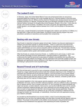 The Leaked E-mail
In Okinawa, Japan, the United States Marine Corps was embarrassed when an anonymous
employee leaked the contents of an e-mail message sent by Lt. General Hailston to the local press.
Relations between the U.S. Military and the citizens of Okinawa were already strained due to several
incidents involving U.S. Marines, including the rape of an Okinawan schoolgirl by three marines. Lt.
General Hailston conveyed his thoughts about local Okinawan officials in his e-mail. “I think they are
all nuts, and a bunch of wimps,” he stated in his e-mail. Of course, this aggravated an already
volatile situation, and damaged relations between the U.S.M.C and the people of Okinawa even
further.
10
In this case, a single forwarded e-mail further damaged public relations and cast the U.S. Military in a
bad light both in Japan and the United States. A proactive content security program may have
prevented a sensitive (or insensitive) communication from compromise.
Dealing with new threats
New threats to networked computers appear almost daily. Hackers may discover weaknesses in
software and post these exploits on several websites.
7
There is a good and a bad side to this
activity. The good side is that the information is available to everyone and security personnel or
system administrators can act to secure computers with the security hole. The bad side is that the
information is available to everyone and malicious hackers can attempt to use it to exploit and gain
access to systems before system administrators patch them.
Often the threats are variants of previous threats, i.e. modified worms and viruses, in which case
they will take advantage of known weaknesses in operating systems or applications. This
underscores the need for personnel to stay aware of software vulnerabilities that may affect their
systems and update software accordingly. Security applications that automate updates to their own
databases can significantly improve efficiency in this regard by assuming responsibility for this task
and freeing IT personnel for more important duties.
Beyond Firewall and A/V technology
The first and last word in security for many companies is firewall. Many administrators regard the
firewall as a magic bullet that will somehow make their networks impervious to risk. A firewall is a
necessary and important part of any security program; it can limit access to your private network
from the public Internet, as well as divide your internal network into zones thus limiting employee
access to network areas that they require to perform their jobs. However, a firewall by itself cannot
effectively deal with the majority of insider threats.
The second ingredient in the most popular security programs is anti-virus software. With the
proliferation of viruses, worms and other malicious programs, anti-virus software is also a necessary
part of network security. Even a simple e-mail worm (i.e. the Love Bug) can waste bandwidth and
crash mail servers, or entire networks. Some worms, such as the Code-Red worm and its variants,
inflicted unexpected collateral damage upon many networked print and storage devices, causing
them to crash or hang despite the fact that it did not target these devices specifically. Properly
maintained and updated anti-virus software can go a long way in protecting a network from this
damage but insiders can intentionally, or inadvertently, circumvent anti-virus applications leaving
your network vulnerable.
As prevalent as the firewall/anti-virus security model is, alone it cannot adequately protect
organizations from the risk of an external attack and does little to provide security against malicious
insiders. The answer to this problem is the addition of security layers using advanced tools that
complement the firewall/anti-virus approach while addressing the areas of greatest risk.
 