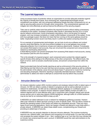 The Layered Approach
Using successive layers of protection allows an organization to provide adequate protection against
the majority of threats that it faces, thus minimizing risk. Implemented technologies should
complement one another, with one component addressing threats that other components do not, as
well as securing paths around (or through) other components. This comprehensive approach can
mitigate risk more effectively as well as improve the efficiency of the security program.
Take care to carefully select tools that perform the required functions without adding unnecessary
complexity to the system. Increased complexity often results in decreased security not in a more
secure network environment. Avoid unnecessary redundancy; this is not the goal of a layered
program, and may increase complexity or create conflict between components of the system. If one
anti-virus package is good, that does not mean that two running on the same gateway would be
better. Duplicating function would most likely result in conflict and wasted computing resources.
For an example of complementary technologies, we can look at anti-virus software and content
security using Web filtering. An anti-virus product installed on an e-mail gateway may provide
adequate protection from e-mail-borne viruses and malicious attachments. However, if employees
can access Web based e-mail accounts, they can circumvent this component and compromise the
network by downloading attachments.
A Web filtering solution can prevent employees from accessing Web based e-mail accounts, closing
this backdoor past the anti-virus solution.
This is the strength of a layered program: each component acts to protect the network against
specific threats while adding to the effectiveness of the other components. The different tools, like
layers of armor, work to exclude unauthorized access, and prevent compromises from within the
network.
Select automated tools that will handle reporting as well as enforcement of the security policies. A
Web filtering tool that informs the user that they cannot access a specific website as well as notifying
the administrator of the attempt, saves time and allows fewer IT personnel to invest time monitoring
and educating employees. Real-time reporting is especially desirable because it allows an
administrator to detect and react to attempts to compromise security before they succeed.
An intrusion detection system (IDS) monitors systems and analyses network traffic to detect signs of
intrusion. An IDS can detect a variety of attacks in progress as well as well as attempts to scan a
network for weaknesses. An IDS can be a dedicated network appliance or a software solution
installed a host computer. A network intrusion detection system (NIDS) monitors all traffic on a
network segment and is most affective when use in conjunction with a firewall, placed near remote
access servers and on wide area network (WAN) backbones: although traffic on a WAN backbone
may be too fast for an individual NIDS to keep up with.
8
A NIDS/IDS can detect attempts to scan a network for intelligence gathering purposes. Hackers
often scan networks to detect services running on ports of specific hosts. This can allow a hacker to
identify the operating system of the host(s) and detect any exploitable services. There are many
types of port scanning applications. Some can bypass a firewall and attempt to scan hosts within a
private network. A NIDS/IDS can detect these stealth scans, complementing your firewall and
providing an added layer of security.
A NIDS/IDS may use anomaly detection to discover intrusion attempts. This involves monitoring
resource use, network traffic, user behavior and comparing it to normal levels. If a user that normally
only accesses the system between 9 am – 5pm, suddenly logs on at 3 am then this may indicate that
an intruder has compromised the user’s account. A NIDS/IDS would then alert administrators to the
suspicious activity.
Intrusion Detection Tools
 