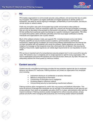 PKI enables organizations to communicate securely using software, and services that rely on public
key encryption. PKI systems use digital certificates and digital signatures to identify parties in a
transaction, and allow for secure signing of messages, confidentiality of communication, and secure
remote access to network assets.
Public key encryption uses pairs of encrypted keys (public and private) to allow parties to
communicate securely. Using an individual’s public key, anyone can encrypt (scramble) a message
that can only be decrypted (unscrambled) by that person’s private key. A digital certificate is a digital
ID that certifies that a particular public key belongs to a specific individual or organization. PKI relies
on trusted third parties called certificate authorities (CA) that issue digital certificates to identify
individuals and organizations over a public network.
Much of the software already in daily use supports PKI, including browsers and e-mail clients.
Properly used PKI can secure remote access to systems, communications, and financial
transactions. Digital signing of software can ensure that software downloaded from the Internet has
not been tampered with and establish who wrote the software. Digital signatures can ensure the
integrity of a message so that recipients know that a third party has not altered it. By ensuring the
integrity of documents, digital signatures can satisfy legal requirements for non-repudiation in some
states.
PKI can be an important part of a comprehensive security program but it is not a cure-all for security
woes. PKI solutions vary in complexity and no single approach is right for every organization. PKI
has its weaknesses and some PKI solutions are more secure than others are. By itself, PKI does not
adequately address the threat posed by malicious insiders.
PKI
Content security using filtering technology provides the key protection against risk due to employee
behavior and abuse of IT resources. Filtering solutions can protect an organization from employee
error including:
• Inadvertent disclosure of confidential or sensitive information
• Malicious compromise of information
• Compromise of information due to negligence
• Accessing illegal or offensive material
• Compromising security by downloading unauthorized software
Filtering solutions allow management to control who may access and distribute information. This
limits the amount of damage that individuals can do and aids in the enforcement of both security and
privacy policies. Even when an acceptable use policy (AUP) is in place, administrators often lack the
means to enforce it. Filtering solutions enable management to enforce security policies, privacy
policies and AUPs while managing staff productivity and minimizing wasted network bandwidth.
Content security
 