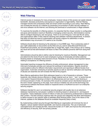 Web Filtering
Internet access is necessary for many employees, however abuse of this access can waste network
bandwidth, decrease productivity and expose an organization to legal liability. Internet Filtering
manages harmful and unnecessary Web and email content according to your policy. Web filtering
can increase the security of a network by preventing circumvention of other security software i.e.
anti-virus software via the Internet, and blocking the download of unauthorized or illegal software.
To maximize the benefits of a filtering solution, it is essential that the chosen solution is configurable
and gives administrators maximum flexibility in managing content security. Administrators must be
able to configure blocking by user and group. There is no such thing as a “one size fits all” policy,
and organizations differ in their need for blocking even between individual departments. A solution
that does not allow this level of customization will quickly outgrow its usefulness or worse,
administrators may circumvent it if it seems to be a burden.
Software should allow for blocking by file extension or true MIME type. This is extremely useful if
your staff collaborates on documents via the Web and you want to allow Microsoft Word and
PowerPoint documents, but not executable files or image files. Again, if the choice is all or nothing,
the result will be that administrators will block no files if the software prevents staff from doing their
jobs.
Administrators should be able to define rules for blocking for maximum flexibility. Management can
pre-determine the level of trust for each employee or group of employees and allow selective
blocking based on employee need and level of trust. Flexibility is one of the most important factors
relating to acceptance of a filtering solution.
Automated reporting increases the efficiency of policy enforcement, allows management to stay
informed of employee activities and reduces the workload of administrators. Reports should be
customizable to allow for different information requirements and reporting to different levels of an
organization. Automatic scheduling of periodic reports as well as real-time notification and reporting
of abuses are essential and will increase the ROI of the program.
Many filtering applications block Web addresses based on a list of keywords or phrases. These
keywords may indicate obvious offensive or illegal material such as “porn,” “sex,” or words that are
more explicit. Keyword blocking is limited in its effectiveness and can result in over blocking or
erroneous exclusion of sites. An example of this would be a breast cancer site blocked because of
the word “breast” appearing on the page. Such obvious mistakes are rare as the technology has
improved but software that blocks based on keywords alone is insufficient as tool in an enterprise
security program.
Software intended for use in an enterprise security program will usually rely on an extensive
database maintained by real people in addition to blocking based on advanced A.I. and keyword
recognition. These databases consist of millions of sites pre-screened by professionals to determine
their content. The best solutions organize sites into groups and categories that allow administrators
to define access to very specific types of websites while blocking others. Due to the nature of the
Internet, updates to the database should be available frequently (daily is best).
By implementing content security through Web filtering an organization will minimize the risk of
litigation, reduce wasted network bandwidth, and improve productivity. The use of advanced
automated tools will increase the ROI, reduce the burden on IT staff, and improve the enforcement
and efficiency of security, AUP and privacy policies.
 