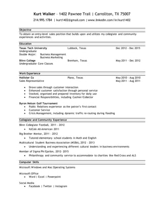 Kurt Walker – 1402 Pawnee Trail | Carrollton, TX 75007
214.995.1784 | kurt1402@gmail.com | www.linkedin.com/in/kurt1402
Objective
To obtain an entry-level sales position that builds upon and utilizes my collegiate and community
experiences and activities.
Education
Texas Tech University Lubbock, Texas Dec 2012 – Dec 2015
Undergraduate
Double Major: Business Management
Business Marketing
Blinn College Brenham, Texas May 2011 – Dec 2012
Undergraduate Core Classes
Work Experience
Hollister Co Plano, Texas May 2010 – Aug 2010
Sales Representative May 2011 – Aug 2011
 Drove sales through customer interaction
 Enhanced customer satisfaction through personal service
 Stocked, organized and prepared inventory for daily use
 Financial Responsibilities, including Cashier/Collector
Byron Nelson Golf Tournament
 Public Relations experience as the patron’s first contact
 Customer Service
 Crisis Management, including dynamic traffic re-routing during flooding
Collegiate and Community Experience
Blinn Collegiate Football, 2011 – 2012
 NJCAA All-American 2011
Big Brother Mentor, 2011 – 2012
 Tutored elementary school students in Math and English
Multicultural Student Business Association (MSBA), 2012 – 2013
 Understanding and experiencing different cultural leaders in business environments
Member of Sigma Phi Epsilon, 2012- 2015
 Philanthropy and community service to accommodate to charities like Red Cross and ALS
Computer Skills
Microsoft Windows and Mac Operating Systems
Microsoft Office
 Word | Excel | Powerpoint
Social Media
 Facebook | Twitter | Instagram
 