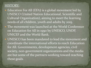 HISTORY:
 Education For All (EFA) is a global movement led by
UNESCO (United Nation Educational, Scientific and
Cultural Organization), aiming to meet the learning
needs of all children, youth and adults by 2015.
 The movement was launched at the World Conference
on Education for All in 1990 by UNESCO, UNDP,
UNICEF and the World Bank.
 UNESCO has been mandated to lead the movement and
coordinate the international efforts to reach Education
for All. Governments, development agencies, civil
society, non-government organizations and the media
are but some of the partners working toward reaching
these goals.
 